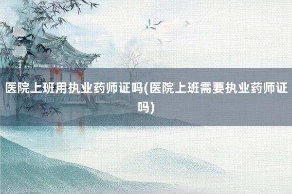 医院上班用执业药师证吗(医院上班需要执业药师证吗)