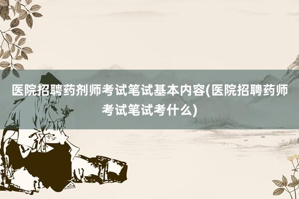 医院招聘药剂师考试笔试基本内容(医院招聘药师考试笔试考什么)