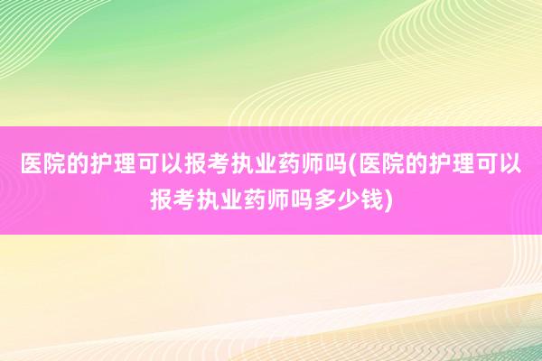 医院的护理可以报考执业药师吗(医院的护理