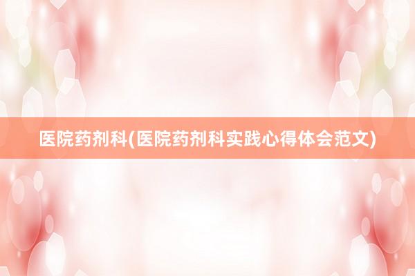 医院药剂科(医院药剂科实践心得体会范文)