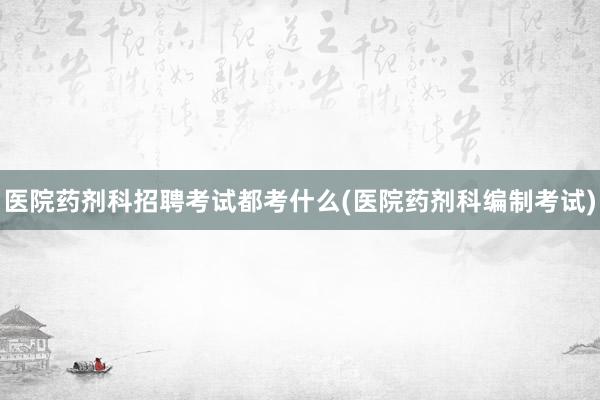 医院药剂科招聘考试都考什么(医院药剂科编制考试)