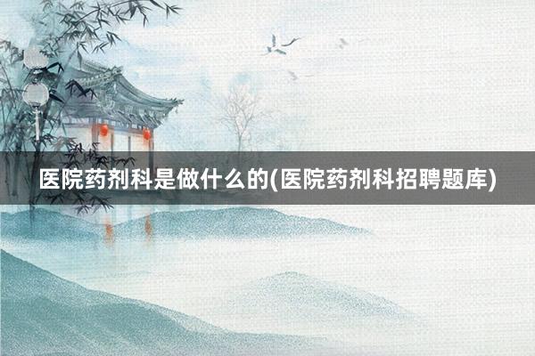 医院药剂科是做什么的(医院药剂科招聘题库)