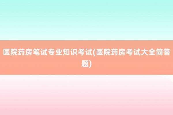 医院药房笔试专业知识考试(医院药房考试大全简答题)