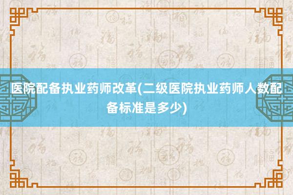 医院配备执业药师改革(二级医院执业药师人数配备标准是多少)