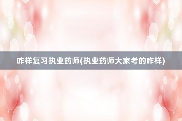 咋样复习执业药师(执业药师大家考的咋样)