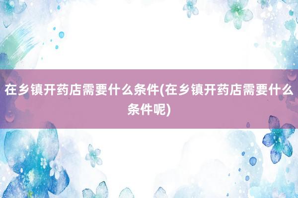 在乡镇开药店需要什么条件(在乡镇开药店需要什么条件呢)