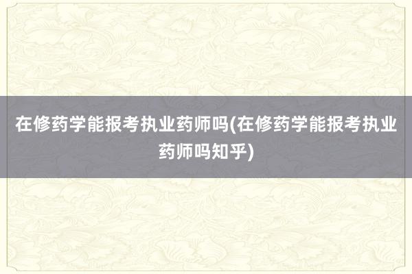 在修药学能报考执业药师吗(在修药学能报考