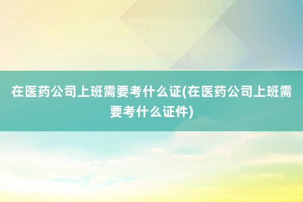 在医药公司上班需要考什么证(在医药公司上班需要考什么证件)
