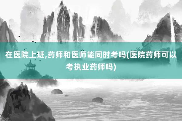 在医院上班,药师和医师能同时考吗(医院药师可以考执业药师吗)