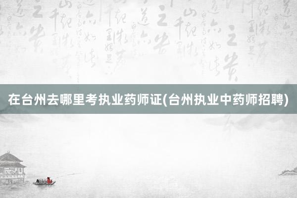在台州去哪里考执业药师证(台州执业中药师