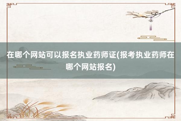 在哪个网站可以报名执业药师证(报考执业药师在哪个网站报名)
