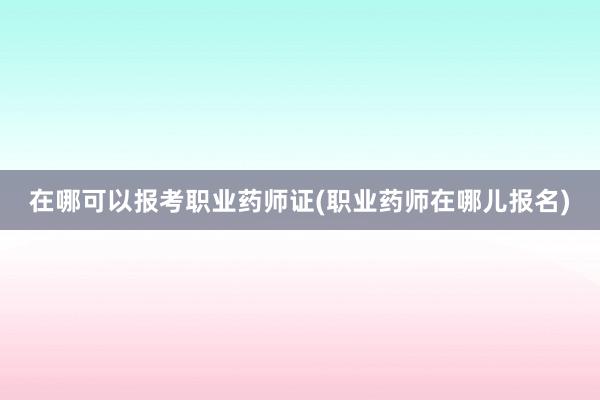 在哪可以报考职业药师证(职业药师在哪儿报名)