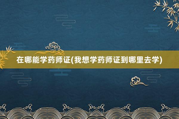 在哪能学药师证(我想学药师证到哪里去学)