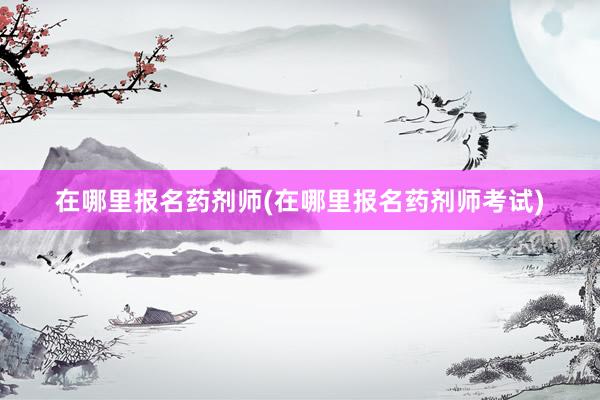 在哪里报名药剂师(在哪里报名药剂师考试)