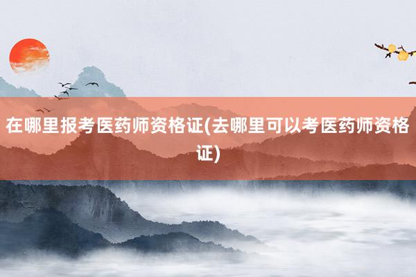 在哪里报考医药师资格证(去哪里可以考医药师资格证)