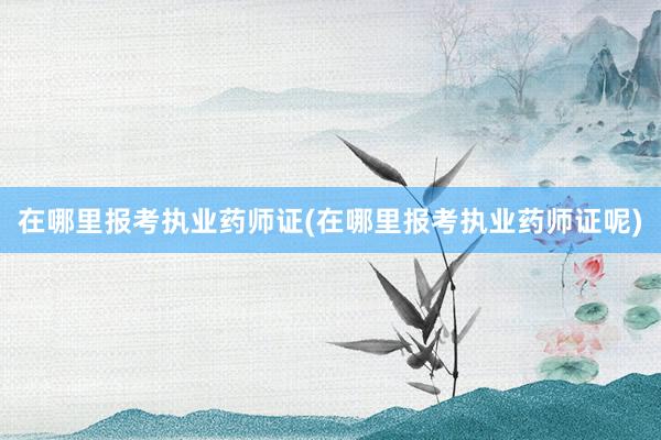 在哪里报考执业药师证(在哪里报考执业药师证呢)