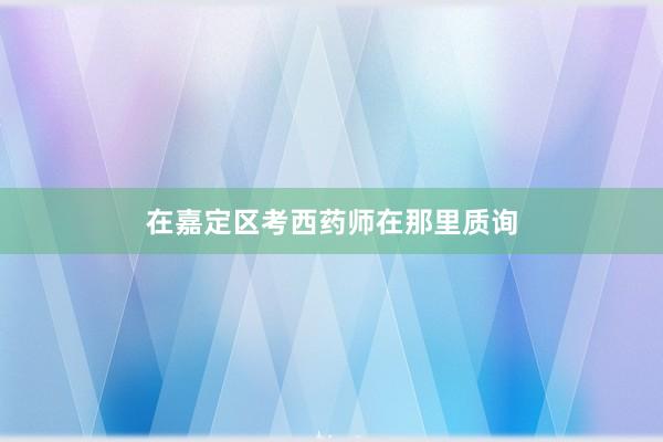 在嘉定区考西药师在那里质询