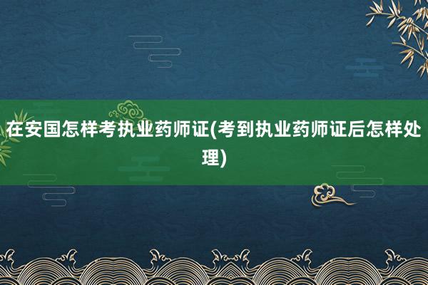 在安国怎样考执业药师证(考到执业药师证后怎样处理)