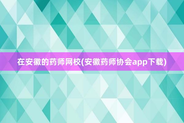 在安徽的药师网校(安徽药师协会app下载)