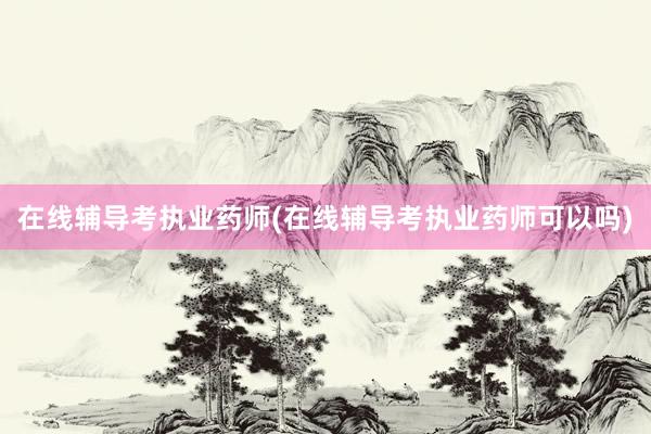 在线辅导考执业药师(在线辅导考执业药师可以吗)