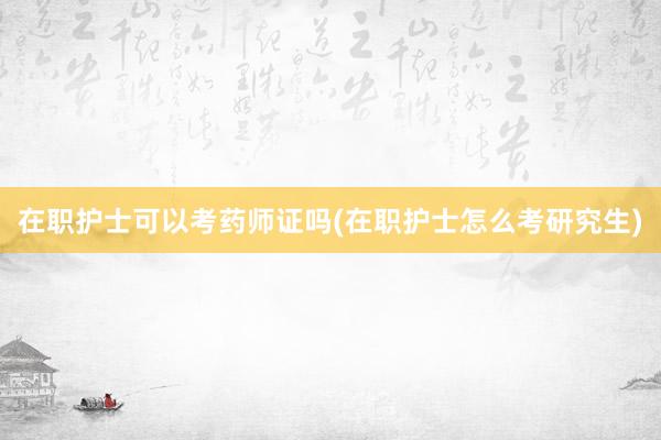 在职护士可以考药师证吗(在职护士怎么考研究生)