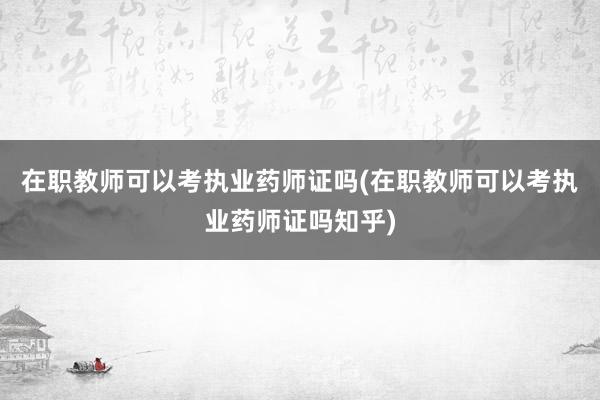 在职教师可以考执业药师证吗(在职教师可以考执业药师证吗知乎)