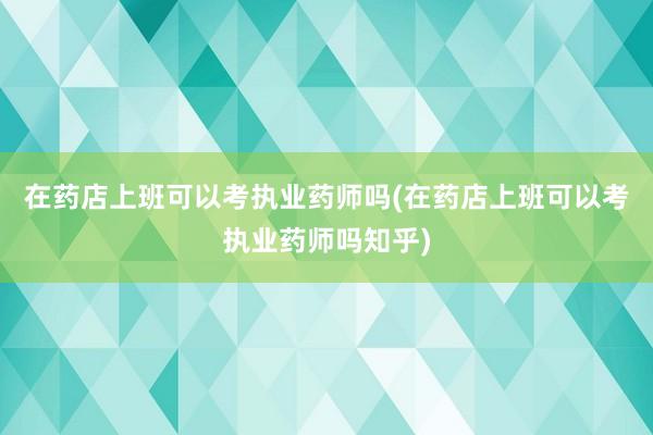 在药店上班可以考执业药师吗(在药店上班可