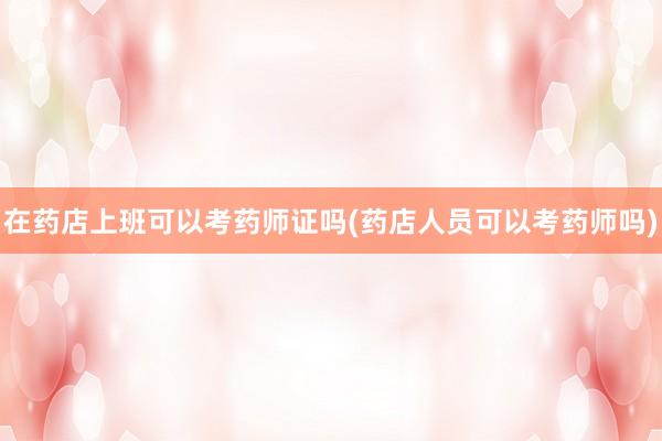 在药店上班可以考药师证吗(药店人员可以考