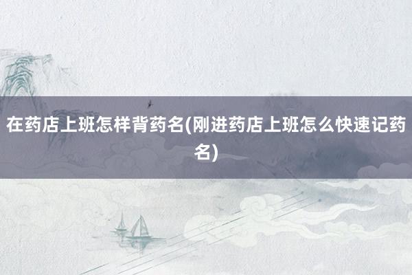 在药店上班怎样背药名(刚进药店上班怎么快速记药名)