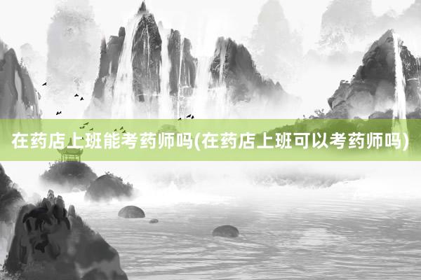 在药店上班能考药师吗(在药店上班可以考药师吗)
