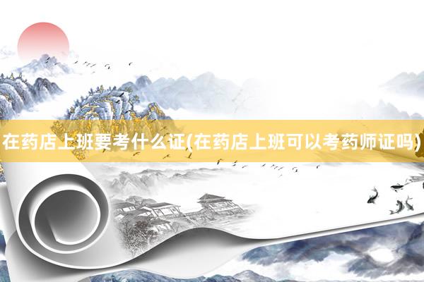 在药店上班要考什么证(在药店上班可以考药师证吗)