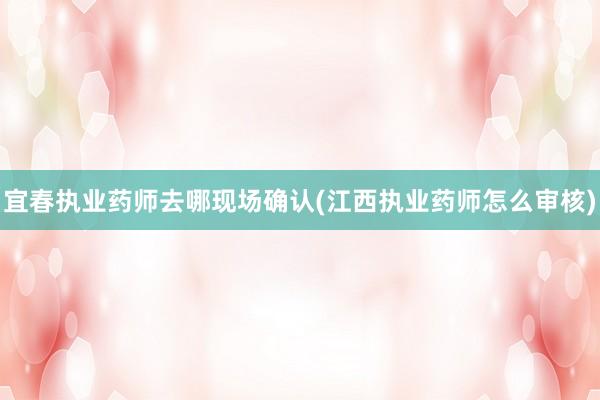 宜春执业药师去哪现场确认(江西执业药师怎么审核)