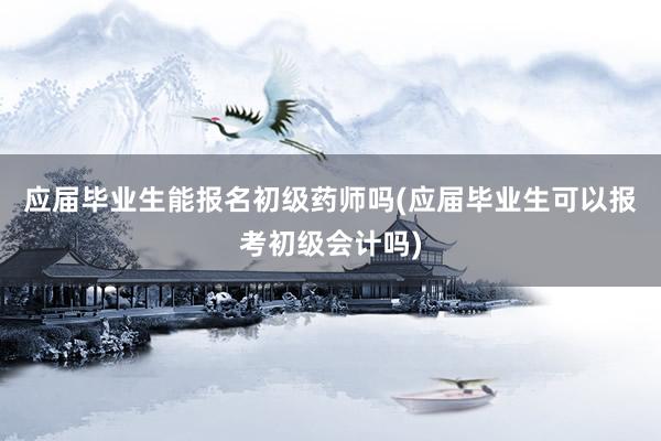 应届毕业生能报名初级药师吗(应届毕业生可