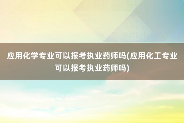 应用化学专业可以报考执业药师吗(应用化工
