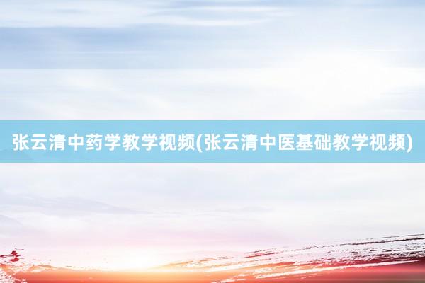 张云清中药学教学视频(张云清中医基础教学视频)
