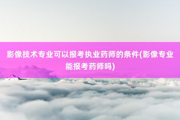 影像技术专业可以报考执业药师的条件(影像专业能报考药师吗)