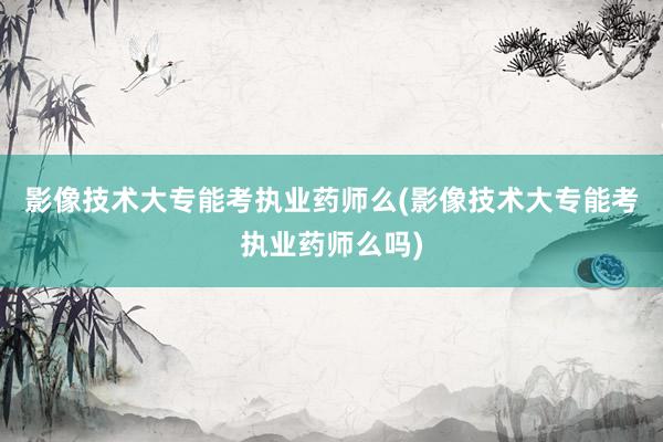 影像技术大专能考执业药师么(影像技术大专能考执业药师么吗)