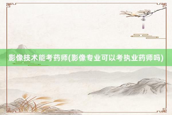 影像技术能考药师(影像专业可以考执业药师吗)