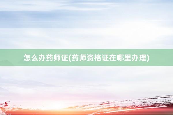 怎么办药师证(药师资格证在哪里办理)