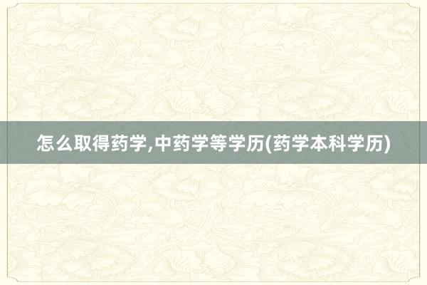 怎么取得药学,中药学等学历(药学本科学历)