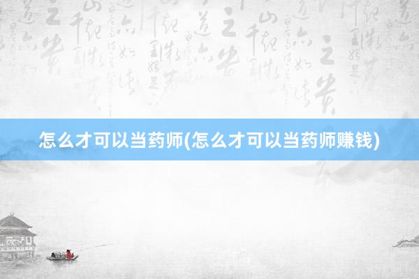 怎么才可以当药师(怎么才可以当药师赚钱)
