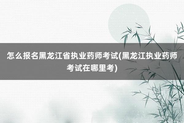 怎么报名黑龙江省执业药师考试(黑龙江执业药师考试在哪里考)