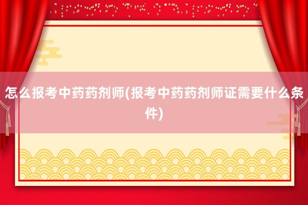 怎么报考中药药剂师(报考中药药剂师证需要什么条件)