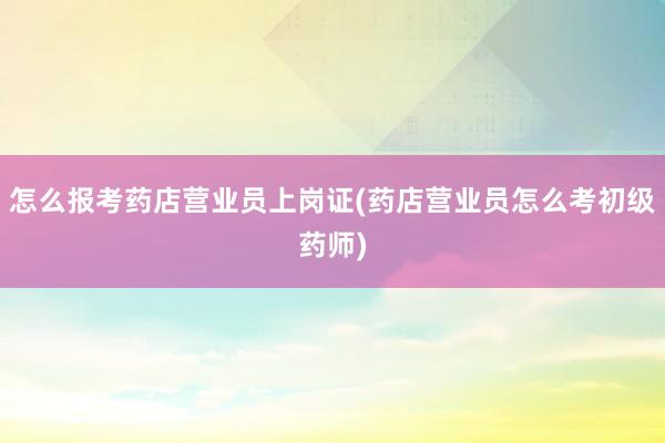 怎么报考药店营业员上岗证(药店营业员怎么考初级药师)