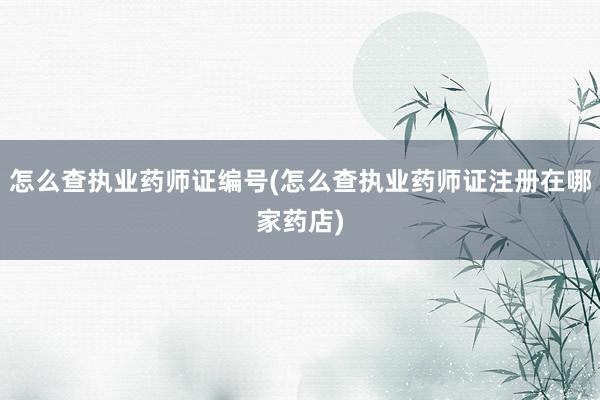 怎么查执业药师证编号(怎么查执业药师证注册在哪家药店)