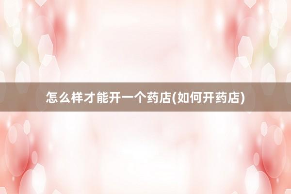 怎么样才能开一个药店(如何开药店)