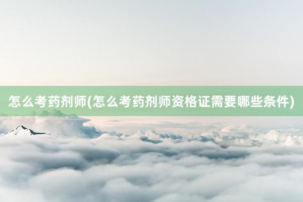 怎么考药剂师(怎么考药剂师资格证需要哪些条件)