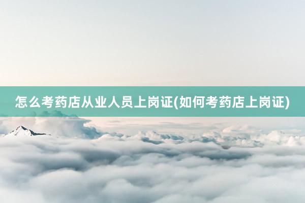 怎么考药店从业人员上岗证(如何考药店上岗证)