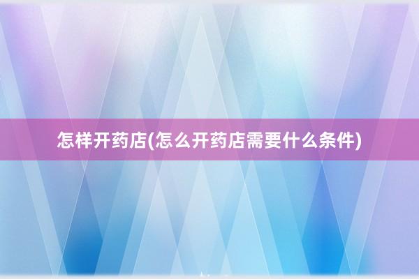 怎样开药店(怎么开药店需要什么条件)