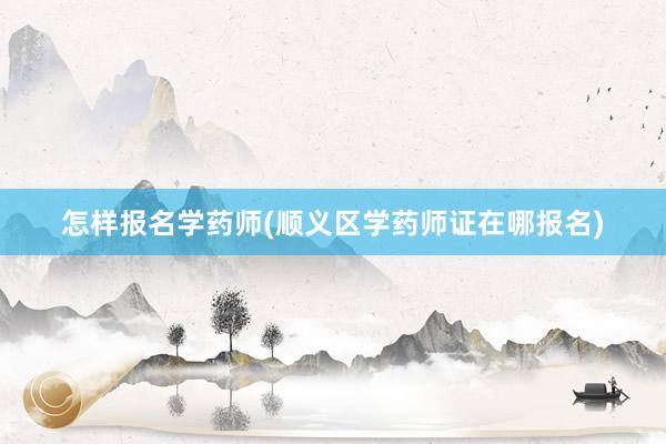 怎样报名学药师(顺义区学药师证在哪报名)